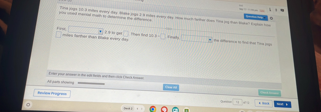 DUE 
17 - 11:59 pm Lze 
Tina jogs 10.3 miles every day. Blake jogs 2.9 miles every day. How much farther does Tina jog than Blake? Explain how 
you used mental math to determine the difference. 
Question Help 
First, 2.9 to get □. Then find 10.3-□ Finally the difference to find that Tina jogs
miles farther than Blake every day. 
Enter your answer in the edit fields and then click Check Answer. 
All parts showing Check Answer 
Clear All 
Review Progress of 12 ◀Back 
Question 12 Next 
Desk 2