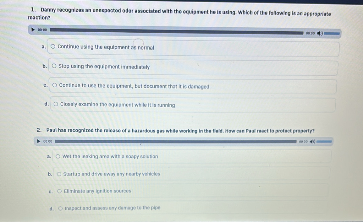 Danny recognizes an unexpected odor associated with the equipment he is using. Which of the following is an appropriate
reaction?
00:00 00:00
a. Continue using the equipment as normal
b. Stop using the equipment immediately
C. Continue to use the equipment, but document that it is damaged
d. o Closely examine the equipment while it is running
2. Paul has recognized the release of a hazardous gas while working in the field. How can Paul react to protect property?
00:00 ((:(( =)
a. ○ Wet the leaking area with a soapy solution
b. 。 Startup and drive away any nearby vehicles
C. ( Eliminate any ignition sources
d. ○ Inspect and assess any damage to the pipe