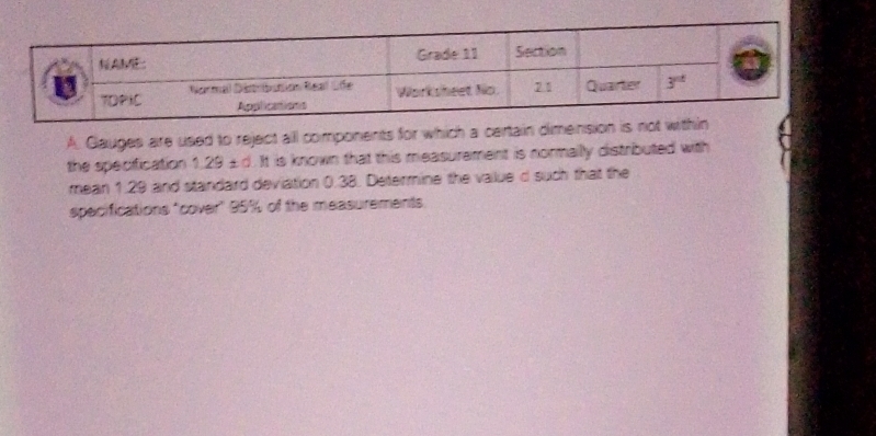 Gauges are used to reject all components for which a certain dimension is no
the specification 1.29 £d. It is known that this measurement is normailly distributed with
mean 1.29 and standard deviation 0.38. Determine the value d such that the
specifications "cover" 95% of the measurements.