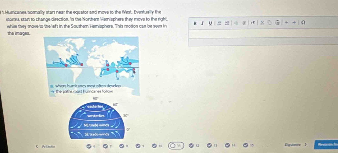 Hurricanes normally start near the equator and move to the West. Eventually the
storms start to change direction. In the Northern Hemisphere they move to the right,
while they move to the left in the Southern Hemisphere. This motion can be seen in B I U : ::
the images.
《 Anterior 10 Siguiente ) Revción fr