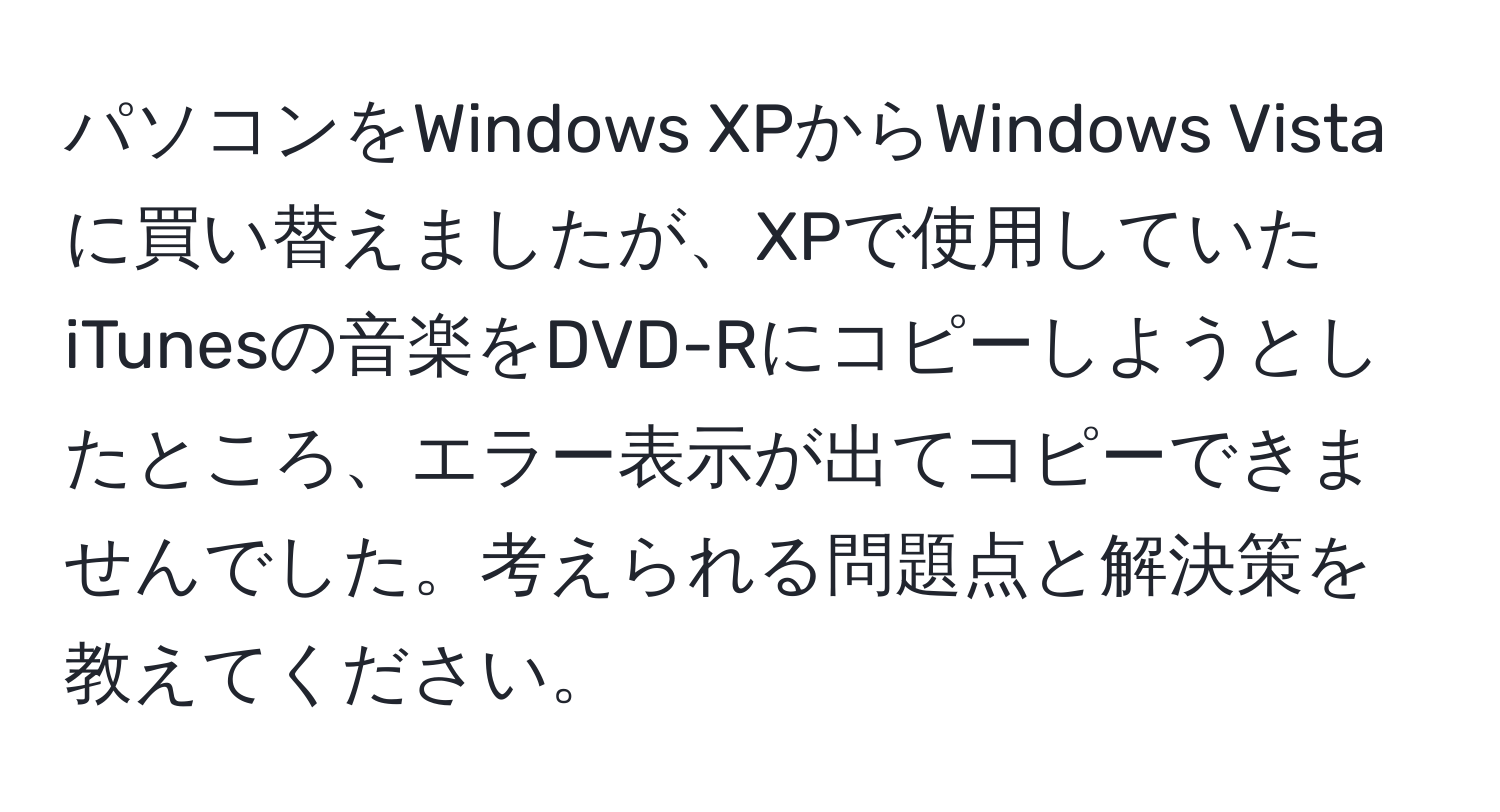 パソコンをWindows XPからWindows Vistaに買い替えましたが、XPで使用していたiTunesの音楽をDVD-Rにコピーしようとしたところ、エラー表示が出てコピーできませんでした。考えられる問題点と解決策を教えてください。