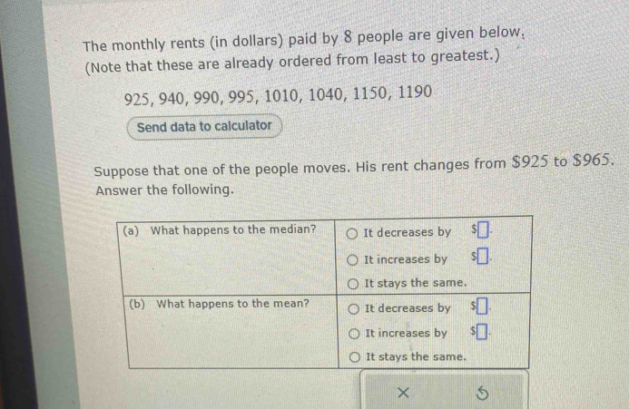 The monthly rents (in dollars) paid by 8 people are given below: 
(Note that these are already ordered from least to greatest.)
925, 940, 990, 995, 1010, 1040, 1150, 1190
Send data to calculator 
Suppose that one of the people moves. His rent changes from $925 to $965. 
Answer the following. 
×