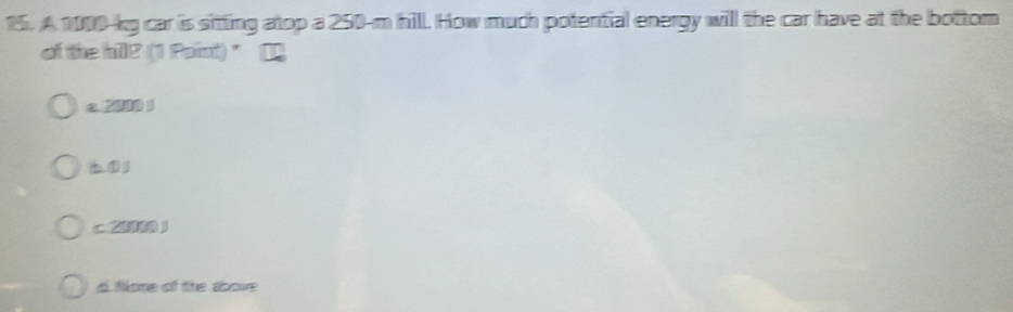 A 1000-kg car is sitting atop a 250-m hill. How much potential energy will the car have at the bottom
of the hill? (1 Paint) " [
a. 2000 )
b ①
c 2
d. fone of the above