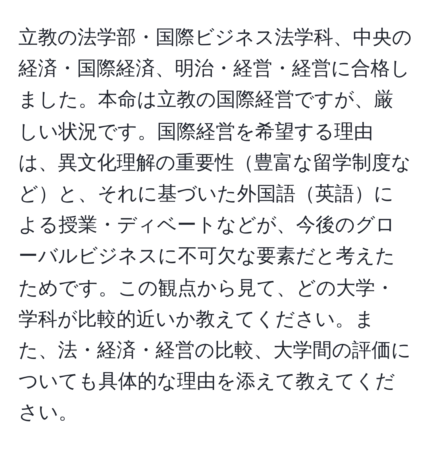 立教の法学部・国際ビジネス法学科、中央の経済・国際経済、明治・経営・経営に合格しました。本命は立教の国際経営ですが、厳しい状況です。国際経営を希望する理由は、異文化理解の重要性豊富な留学制度などと、それに基づいた外国語英語による授業・ディベートなどが、今後のグローバルビジネスに不可欠な要素だと考えたためです。この観点から見て、どの大学・学科が比較的近いか教えてください。また、法・経済・経営の比較、大学間の評価についても具体的な理由を添えて教えてください。