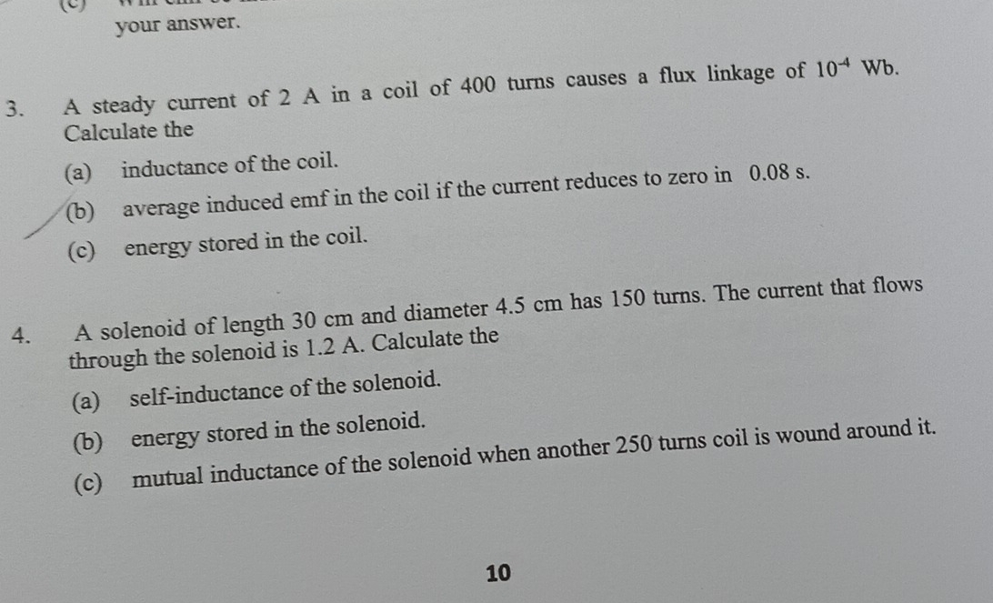 your answer. 
3. A steady current of 2 A in a coil of 400 turns causes a flux linkage of 10^(-4) Wb. 
Calculate the 
(a) inductance of the coil. 
(b) average induced emf in the coil if the current reduces to zero in 0.08 s. 
(c) energy stored in the coil. 
4. A solenoid of length 30 cm and diameter 4.5 cm has 150 turns. The current that flows 
through the solenoid is 1.2 A. Calculate the 
(a) self-inductance of the solenoid. 
(b) energy stored in the solenoid. 
(c) mutual inductance of the solenoid when another 250 turns coil is wound around it. 
10