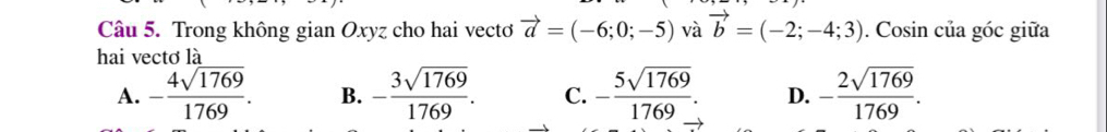 Trong không gian Oxyz cho hai vectơ vector a=(-6;0;-5) và vector b=(-2;-4;3). Cosin của góc giữa
hai vectơ là
A. - 4sqrt(1769)/1769 . B. - 3sqrt(1769)/1769 . C. - 5sqrt(1769)/1769 . D. - 2sqrt(1769)/1769 .