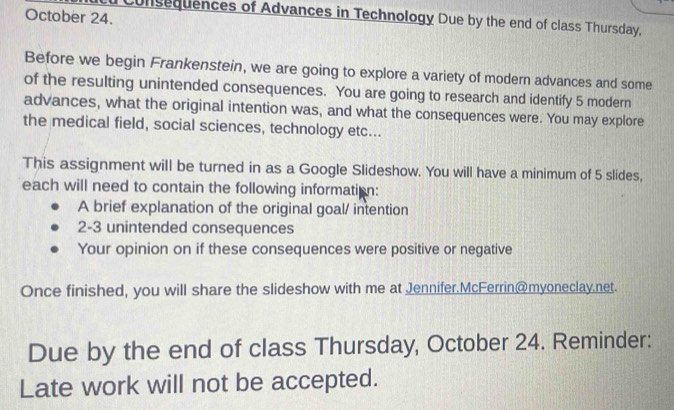 October 24. 
Consequences of Advances in Technology Due by the end of class Thursday, 
Before we begin Frankenstein, we are going to explore a variety of modern advances and some 
of the resulting unintended consequences. You are going to research and identify 5 modern 
advances, what the original intention was, and what the consequences were. You may explore 
the medical field, social sciences, technology etc... 
This assignment will be turned in as a Google Slideshow. You will have a minimum of 5 slides, 
each will need to contain the following information: 
A brief explanation of the original goal/ intention 
2-3 unintended consequences 
Your opinion on if these consequences were positive or negative 
Once finished, you will share the slideshow with me at Jennifer.McFerrin@myoneclay.net. 
Due by the end of class Thursday, October 24. Reminder: 
Late work will not be accepted.