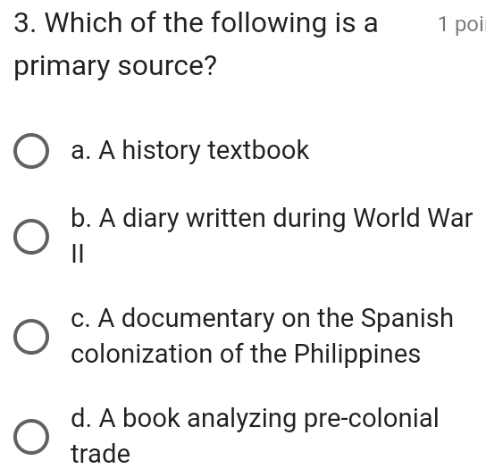 Which of the following is a 1 poi
primary source?
a. A history textbook
b. A diary written during World War
|
c. A documentary on the Spanish
colonization of the Philippines
d. A book analyzing pre-colonial
trade