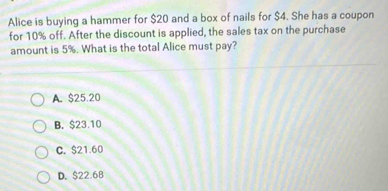 Alice is buying a hammer for $20 and a box of nails for $4. She has a coupon
for 10% off. After the discount is applied, the sales tax on the purchase
amount is 5%. What is the total Alice must pay?
A. $25.20
B. $23.10
C. $21.60
D. $22.68