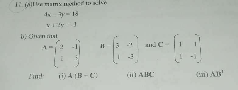 Use matrix method to solve
4x-3y=18
x+2y=-1
b) Given that
A=beginpmatrix 2&-1 1&3endpmatrix B=beginpmatrix 3&-2 1&-3endpmatrix and C=beginpmatrix 1&1 1&-1endpmatrix
Find: (i) A(B+C) (ii) ABC (iii) AB^T