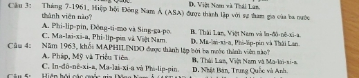 D. Việt Nam và Thái Lan.
Câu 3: Tháng 7-1961, Hiệp hội Đông Nam Á (ASA) được thành lập với sự tham gia của ba nước
thành viên nào?
A. Phi-lip-pin, Đông-ti-mo và Sing-ga-po. B. Thái Lan, Việt Nam và In-đô-nê-xi-a.
C. Ma-lai-xi-a, Phi-lip-pin và Việt Nam. D. Ma-lai-xi-a, Phi-lip-pin và Thái Lan.
Câu 4: :Năm 1963, khối MAPHILINDO được thành lập bởi ba nước thành viên nào?
A. Pháp, Mỹ và Triều Tiên. B Thái Lan, Việt Nam và Ma-lai-xi-a,
C. In-đô-nê-xi-a, Ma-lai-xi-a và Phi-lip-pin. D. Nhật Bản, Trung Quốc và Anh.
Câu 5: Hiện hội các quốc gia Đôn