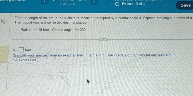 > 
Points: 0 of 1 Save 
Find the length of the arc, s, on a circle of radius r intercepted by a central angle θ. Express arc length in terms of π
Then round your answer to two decimal places. 
Radius, r=18 feet; Central angle, θ =230°
s=□ f ee
(Simplify your answer. Type an exact answer in terms of π. Use integers or fractions for any numbers in 
the expression.)