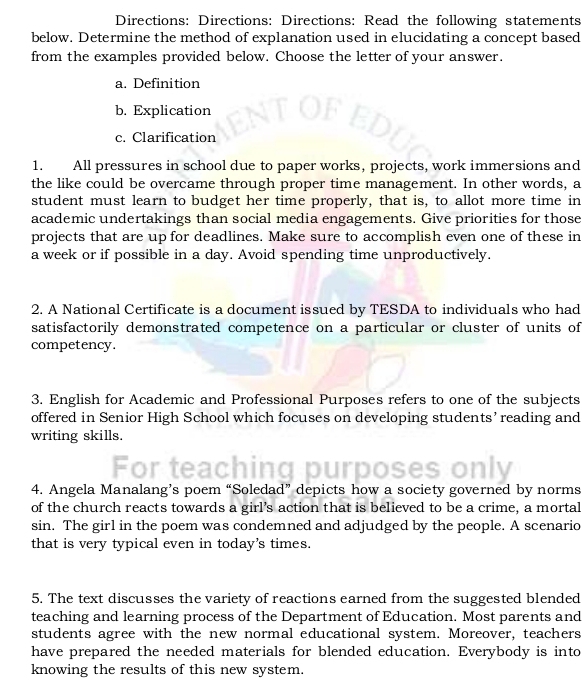 Directions: Directions: Directions: Read the following statements 
below. Determine the method of explanation used in elucidating a concept based 
from the examples provided below. Choose the letter of your answer. 
a. Definition 
b. Explication 
c. Clarification 
1. All pressures in school due to paper works, projects, work immersions and 
the like could be overcame through proper time management. In other words, a 
student must learn to budget her time properly, that is, to allot more time in 
academic undertakings than social media engagements. Give priorities for those 
projects that are up for deadlines. Make sure to accomplish even one of these in 
a week or if possible in a day. Avoid spending time unproductively. 
2. A National Certificate is a document issued by TESDA to individuals who had 
satisfactorily demonstrated competence on a particular or cluster of units of 
competency. 
3. English for Academic and Professional Purposes refers to one of the subjects 
offered in Senior High School which focuses on developing students’ reading and 
writing skills. 
For te 
4. Angela Manalang’s poem “Soledad” depicts how a society governed by norms 
of the church reacts towards a girl’s action that is believed to be a crime, a mortal 
sin. The girl in the poem was condemned and adjudged by the people. A scenario 
that is very typical even in today’s times. 
5. The text discusses the variety of reactions earned from the suggested blended 
teaching and learning process of the Department of Education. Most parents and 
students agree with the new normal educational system. Moreover, teachers 
have prepared the needed materials for blended education. Everybody is into 
knowing the results of this new system.