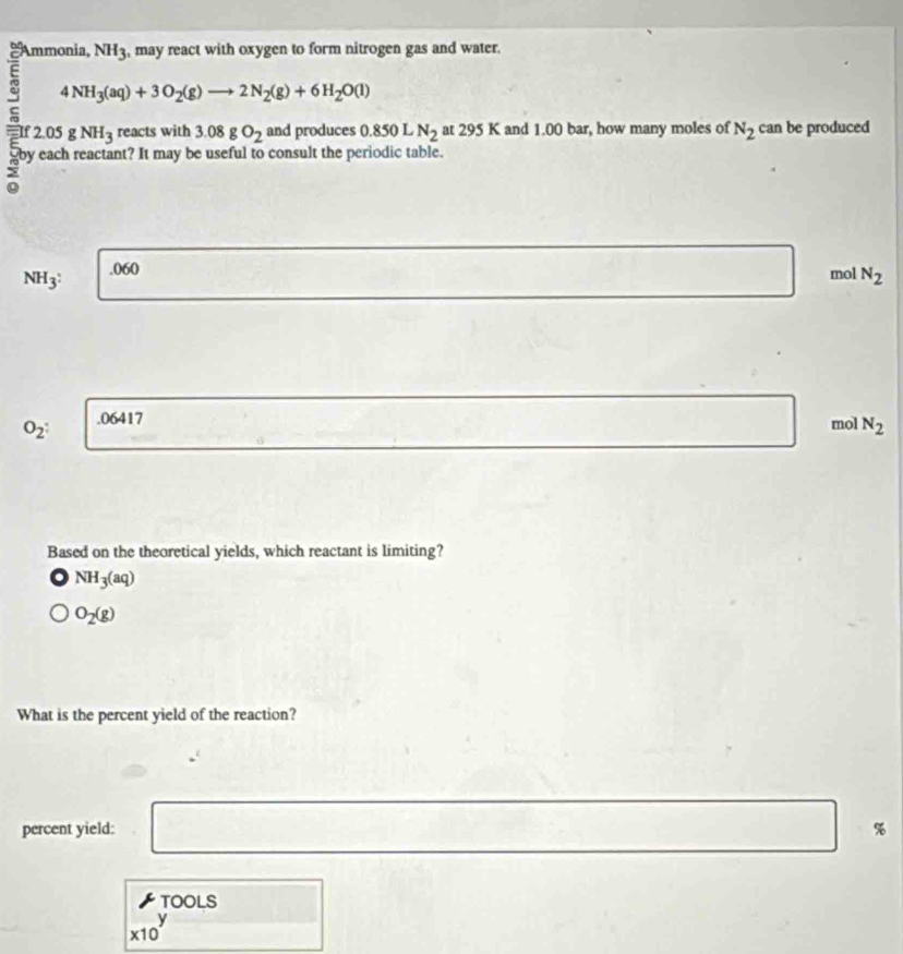 1 NH_3 , may react with oxygen to form nitrogen gas and water.
4NH_3(aq)+3O_2(g)to 2N_2(g)+6H_2O(l)
2.05 gNH_3 reacts with 3.08gO_2 and produces 0.850 L N_2 at 295 K and 1.00 bar, how many moles of N_2 can be produced
nt? It may b consult the periodic table.
NH_3^2 . 060
mol N_2
O_2 : .06417
mol N_2
Based on the theoretical yields, which reactant is limiting?
NH_3(aq)
O_2(g)
What is the percent yield of the reaction?
percent yield: %
TOOLS
x10^y