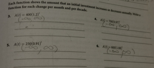 Each function shows the amount that an initial investment incresses or decreases assually Wrte 
function for each change per month and per decade. 
__ 
3. A(t)=400(1.2)'
_4. A(t)=700(0.97)^circ 
_ 
_ 
_ 
_ 
5. A(t)=250(0.91)'
_ 
_ 
6. A(t)=600(1.08)^t
_ 
_ 
_ 
_ 
_