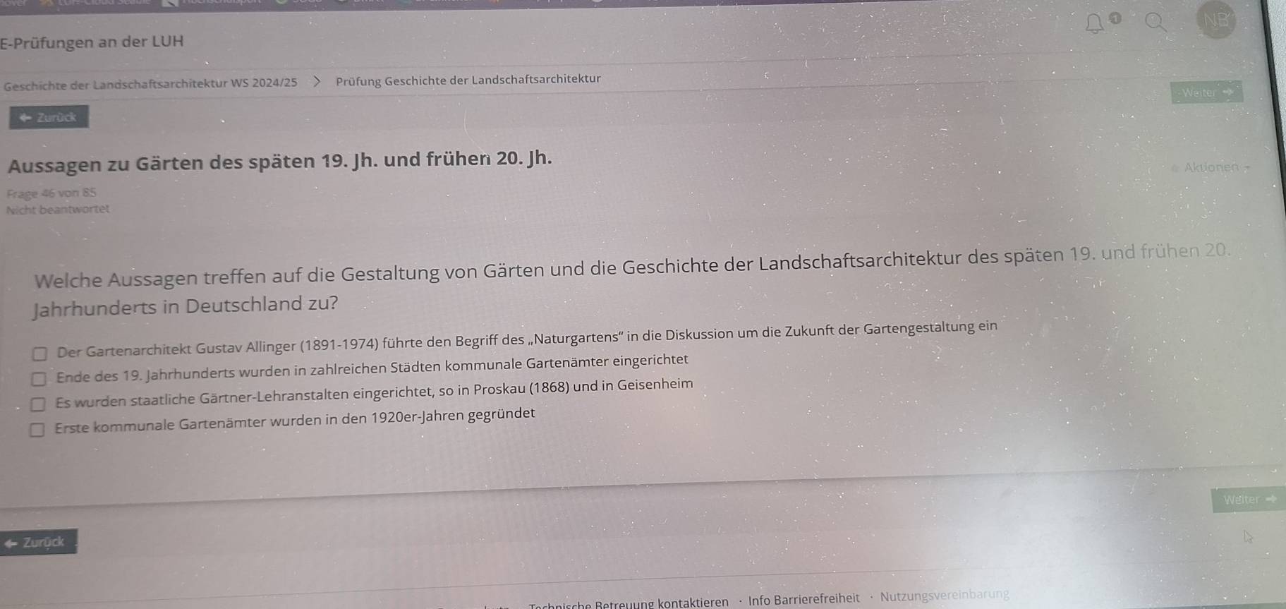 E-Prüfungen an der LUH
Geschichte der Landschaftsarchitektur WS 2024/25 Prüfung Geschichte der Landschaftsarchitektur
Weiter 
* Zurück
Aussagen zu Gärten des späten 19. Jh. und frühen 20. Jh. Aktionen -
Frage 46 von 85
Nicht beantwortet
Welche Aussagen treffen auf die Gestaltung von Gärten und die Geschichte der Landschaftsarchitektur des späten 19. und frühen 20.
Jahrhunderts in Deutschland zu?
Der Gartenarchitekt Gustav Allinger (1891-1974) führte den Begriff des „Naturgartens' in die Diskussion um die Zukunft der Gartengestaltung ein
Ende des 19. Jahrhunderts wurden in zahlreichen Städten kommunale Gartenämter eingerichtet
Es wurden staatliche Gärtner-Lehranstalten eingerichtet, so in Proskau (1868) und in Geisenheim
Erste kommunale Gartenämter wurden in den 1920er-Jahren gegründet
Weiter =
4 Zurück
he Betreuung kontaktieren · Info Barrierefreiheit · Nutzungsvereinbarung