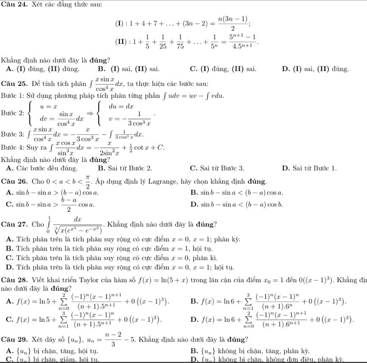 Xét các đẳng thức sau:
(I) : 1+4+7+...+(3n-2)= (n(3n-1))/2 ;
(II) : 1+ 1/5 + 1/25 + 1/75 +...+ 1/5^n = (5^(n+1)-1)/4.5^(n+1) .
Khẳng định nào dưới đây là đúng?
A. (I) đúng, (II) đúng. B. (I) sai, (II) sai. C. (I) đúng, (II) sai. D. (I) sai, (II) đúng.
Cầu 25. Để tính tích phân ∈t  xsin x/cos^4x dx :, ta thực hiện các bước sau:
Bước 1: Sử dụng phương pháp tích phân từng phần ∈t udv=uv-∈t vdu,
Bước 2: beginarrayl u=x dv= sin x/cos^4x dxendarray. Rightarrow beginarrayl du=dx v=- 1/3cos^3x endarray. .
Bước 3: ∈t  xsin x/cos^4x dx=- x/3cos^3x -∈t  1/3cos^3x dx.
Bước 4: Suy 1 a ∈t  xcos x/sin^3x dx=- x/2sin^2x + 1/2 cot x+C.
Khẳng định nào dưới đây là đúng?
A. Các bước đều đúng. B. Sai từ Bước 2. C. Sai từ Bước 3. D. Sai từ Bước 1.
Câu 26. Cho 0 . Áp dụng định lý Lagrange, hãy chọn khẳng định đúng.
A. sin b-sin a>(b-a)cos a. B. sin b-sin a
C. sin b-sin a> (b-a)/2 cos a.
D. sin b-sin a
Câu 27. Cho ∈tlimits _0^(1frac dx)sqrt[3](x(e^(x^3))-e^(-x^3)) Khẳng định nào dưới đây là đúng?
A. Tích phân trên là tích phân suy rộng có cực điểm x=0,x=1; phân kỳ.
B. Tích phân trên là tích phân suy rộng có cực điểm x=1 , hội tụ.
C. Tích phân trên là tích phân suy rộng có cực điểm x=0 , phân kì.
D. Tích phân trên là tích phân suy rộng có cực điểm x=0,x=1; hội tụ.
Câu 28. Viết khai triển Taylor của hàm số f(x)=ln (5+x) trong lân cận của điểm x_0=1 đến 0((x-1)^3). Khẳng đị
nào dưới đây là đúng?
A. f(x)=ln 5+sumlimits _(n=0)^2frac (-1)^n(x-1)^n+1(n+1).5^(n+1)+0((x-1)^3). B. f(x)=ln 6+sumlimits _(n=1)^3frac (-1)^n(x-1)^n(n+1).6^n+0((x-1)^3).
C. f(x)=ln 5+sumlimits _(n=1)^3frac (-1)^n(x-1)^n(n+1).5^(n+1)+0((x-1)^3). D. f(x)=ln 6+sumlimits _(n=0)^2frac (-1)^n(x-1)^n+1(n+1).6^(n+1)+0((x-1)^3).
Câu 29. Xét dãy số  u_n ,u_n= (n-2)/3 -5. Khẳng định nào dưới đây là đúng?
A.  u_n bị chặn, tăng, hội tụ. B.  u_n khōng bị chặn, tăng, phân kỳ.
C.  u_n bi chăn, giảm, hôi tu. D.  u_n không bi chăn, không đơn điêu, phân kỳ.