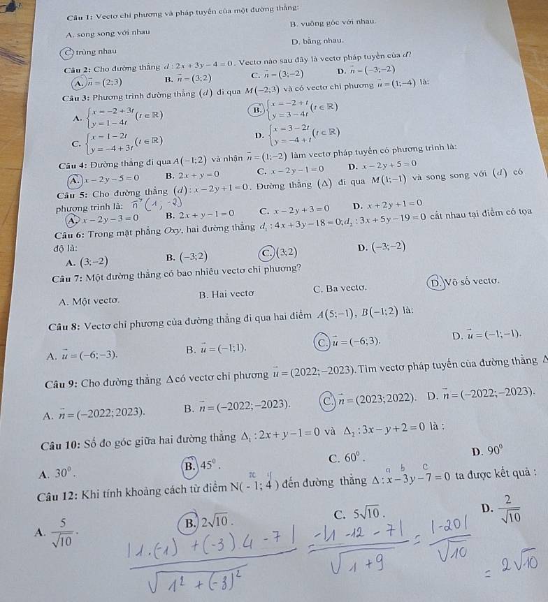 Vectơ chi phương và pháp tuyển của một đường thắng:
A. song song với nhau B. vuông góc với nhau.
C) trùng nhau D. bằng nhau.
* Câu 2: Cho đường thẳng d:2x+3y-4=0 Vecto nào sau đây là vectơ pháp tuyển của
A. vector n=(2;3) B. vector n=(3;2) C. vector n=(3;-2) D. vector n=(-3;-2)
Câu 3: Phương trình đường thắng (đ) đi qua M(-2;3) và có vectơ chỉ phương vector u=(1;-4) là
A. beginarrayl x=-2+3t y=1-4tendarray. (t∈ R)
B beginarrayl x=-2+t y=3-4tendarray. (t∈ R)
C. beginarrayl x=1-2t y=-4+3tendarray. (t∈ R)
D. beginarrayl x=3-2t y=-4+tendarray. (t∈ R)
* Câu 4: Đường thẳng đi qua A(-1;2) và nhận overline n=(1;-2) làm vectơ pháp tuyến có phương trình là:
A. x-2y-5=0 B. 2x+y=0 C. x-2y-1=0 D. x-2y+5=0
Câu 5: Cho đường thẳng (d):x-2y+1=0. Đường thẳng (A) đi qua M(1;-1) và song song với (d) có
phương trình là: D. x+2y+1=0
A. x-2y-3=0 B. 2x+y-1=0 C. x-2y+3=0
Câu 6: Trong mặt phẳng Oxy, hai đường thắng d_1:4x+3y-18=0;d_2:3x+5y-19=0 cắt nhau tại điểm có tọa
độ là: D. (-3;-2)
A. (3;-2) B. (-3;2) (3;2)
Câu 7: Một đường thẳng có bao nhiêu vectơ chi phương?
A. Một vecto. B. Hai vectơ C. Ba vecto. D. Vô số vecto.
Câu 8: Vectơ chỉ phương của đường thẳng đi qua hai điểm A(5;-1),B(-1;2) là:
A. vector u=(-6;-3). B. vector u=(-1;1). C. vector u=(-6;3). D. vector u=(-1;-1).
Câu 9: Cho đường thẳng Δcó vectơ chỉ phương vector u=(2022;-2023).  Tim vectơ pháp tuyến của đường thắng A
A. vector n=(-2022;2023). B. vector n=(-2022;-2023). C vector n=(2023;2022) D. vector n=(-2022;-2023).
Câu 10: Số đo góc giữa hai đường thẳng △ _1:2x+y-1=0 và △ _2:3x-y+2=0 là :
D. 90°
C. 60°. c
A. 30^0.
B. 45°.
q b
7C
*  Câu 12: Khi tính khoảng cách từ điểm N(-1;4) đến đường thắng △ :x-3y-7=0 ta được kết quả :
C. 5sqrt(10).
D.  2/sqrt(10) 
A.  5/sqrt(10) ·
B. 2sqrt(10).