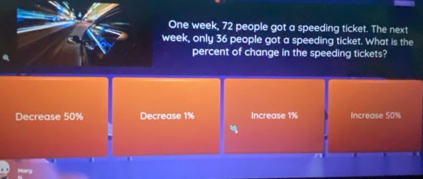 One week, 72 people got a speeding ticket. The next
week, only 36 people got a speeding ticket. What is the
percent of change in the speeding tickets?
Decrease 50% Decrease 1% Increase 1% Increase 50%
Mary