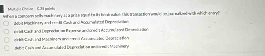 When a company sells machinery at a price equal to its book value, this transaction would be journalized with which entry?
debit Machinery and credit Cash and Accumulated Depreciation
debit Cash and Depreciation Expense and credit Accumulated Depreciation
debit Cash and Machinery and credit Accumulated Depreciation
debit Cash and Accumulated Depreciation and credit Machinery