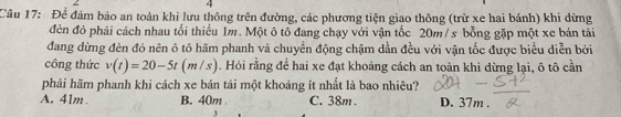 Để đám bảo an toàn khi lưu thông trên đường, các phương tiện giao thông (trừ xe hai bánh) khi dừng
đèn đỏ phải cách nhau tối thiểu 1m. Một ô tô đang chạy với vận tốc 20m/s bỗng gặp một xe bán tải
đang dừng đèn đỏ nên ô tô hãm phanh và chuyền động chậm dần đều với vận tốc được biểu diễn bởi
công thức v(t)=20-5t(m/s) 1. Hỏi rằng để hai xe đạt khoảng cách an toàn khi dừng lại, ô tô cần
phải hãm phanh khi cách xe bán tải một khoảng ít nhất là bao nhiêu?
A. 41m B. 40m C. 38m. D. 37m.