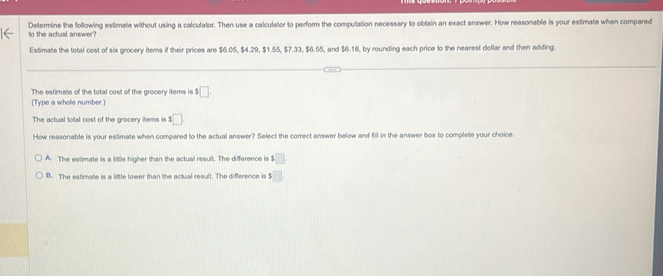 Determine the following estimate without using a calculator. Then use a calculator to perform the computation necessary to obtain an exact answer. How reasonable is your estimate when compared
to the actual answer?
Estimate the total cost of six grocery items if their prices are $6.05, $4.29, $1.55, $7.33, $6.55, and $6.16, by rounding each price to the nearest dollar and then adding.
The estimate of the total cost of the grocery items is $□. 
(Type a whole number.)
The actual total cost of the grocery items is $□
How reasonable is your estimate when compared to the actual answer? Select the correct answer below and fill in the answer box to complete your choice.
A. The estimate is a little higher than the actual result. The difference is $□.
B. The estimate is a little lower than the actual result. The difference is $□.