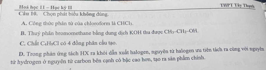 Hoá học 11 - Học kỳ II
THPT Tây Thạnh
Câu 10. Chọn phát biểu không đúng.
A. Công thức phân tử của chloroform là CHCl_3.
B. Thuỷ phân bromomethane bằng dung dịch KOH thu được CH_3-CH_2-OH.
C. Chất C₄H₉Cl có 4 đồng phân cấu tạo.
D. Trong phản ứng tách HX ra khỏi dẫn xuất halogen, nguyên tử halogen ưu tiên tách ra cùng với nguyên
tử hydrogen ở nguyên tử carbon bên cạnh có bậc cao hơn, tạo ra sản phẩm chính.