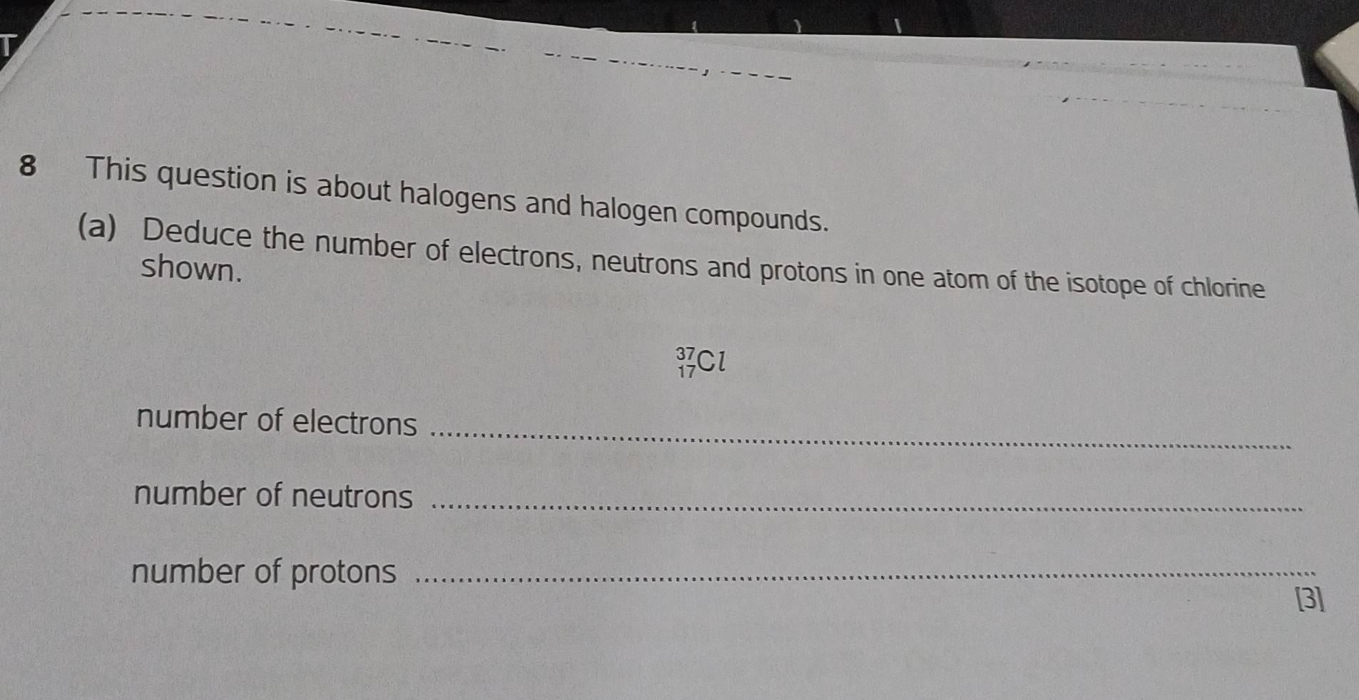 This question is about halogens and halogen compounds. 
(a) Deduce the number of electrons, neutrons and protons in one atom of the isotope of chlorine 
shown.
beginarrayr 37 17endarray C
number of electrons 
_ 
number of neutrons_ 
number of protons_ 
[3]