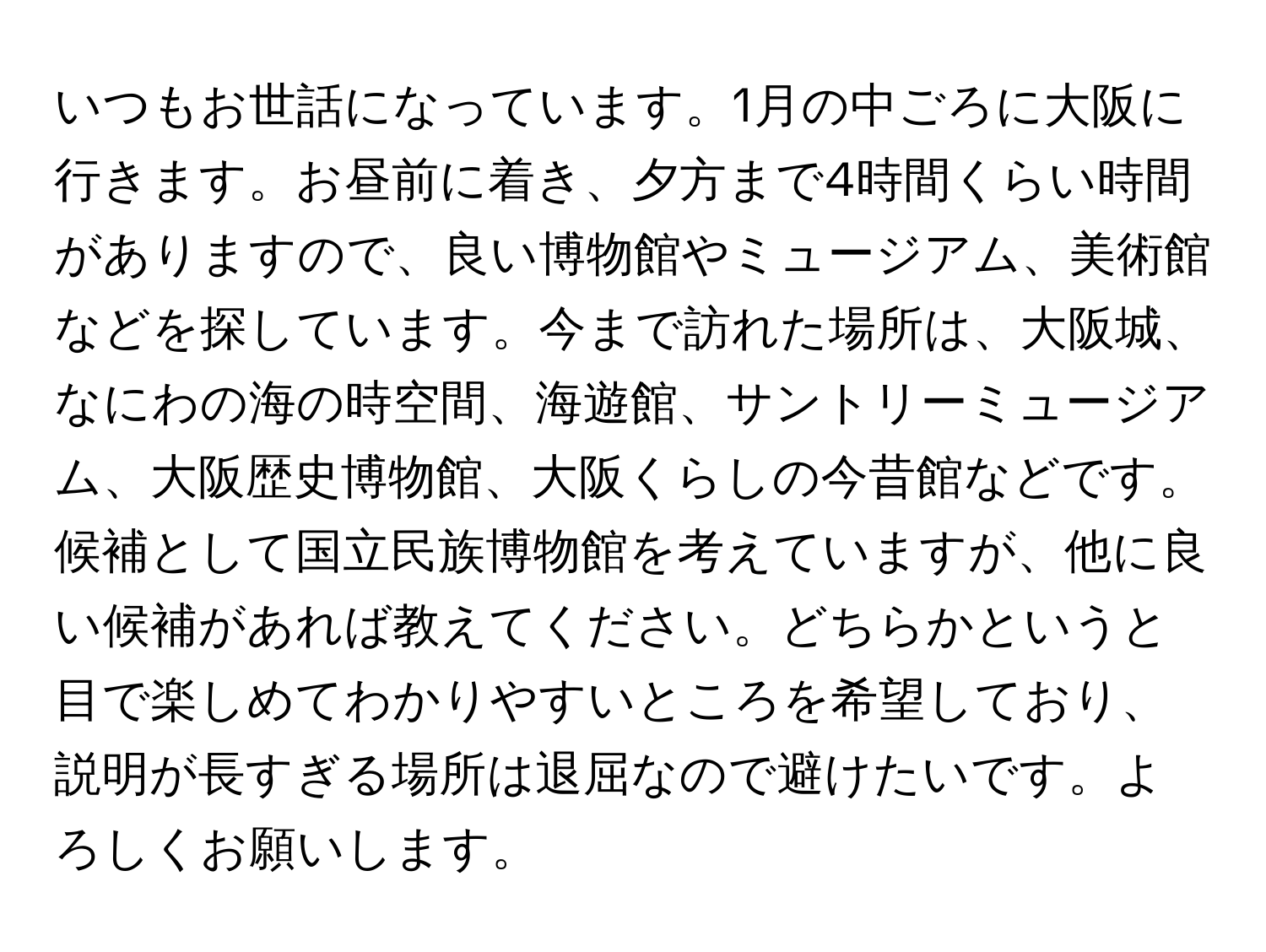 いつもお世話になっています。1月の中ごろに大阪に行きます。お昼前に着き、夕方まで4時間くらい時間がありますので、良い博物館やミュージアム、美術館などを探しています。今まで訪れた場所は、大阪城、なにわの海の時空間、海遊館、サントリーミュージアム、大阪歴史博物館、大阪くらしの今昔館などです。候補として国立民族博物館を考えていますが、他に良い候補があれば教えてください。どちらかというと目で楽しめてわかりやすいところを希望しており、説明が長すぎる場所は退屈なので避けたいです。よろしくお願いします。