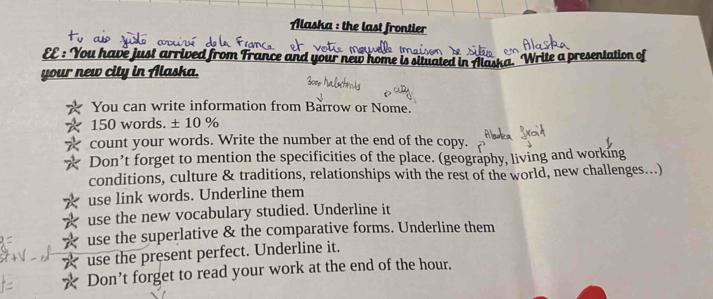 Alaska : the last frontier 
EE : You have just arrived from France and your new home is situated in Alaska. Write a presentation of 
your new city in Alaska. 
You can write information from Barrow or Nome.
150 words. ± 10 %
count your words. Write the number at the end of the copy. 
Don’t forget to mention the specificities of the place. (geography, living and working 
conditions, culture & traditions, relationships with the rest of the world, new challenges...) 
use link words. Underline them 
use the new vocabulary studied. Underline it 
use the superlative & the comparative forms. Underline them 
☆ use the present perfect. Underline it. 
* Don’t forget to read your work at the end of the hour.