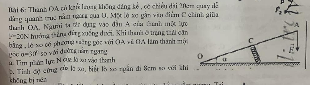 Thanh OA có khổi lượng không đáng kể , có chiều dài 20cm quay dễ 
p
F_2
dàng quanh trục nằm ngang qua O. Một lò xo gắn vào điểm C chính giữa 
thanh OA. Người ta tác dụng vào đầu A của thanh một lực
F=20N hướng thẳng đứng xuống dưới. Khi thanh ở trạng thái cân 
bằng , lò xo có phương vuộng góc với OA và OA làm thành một 
góc alpha =30° so với đường nằm ngang 
a. Tìm phản lực N của lò xo vào thanh 
b. Tính độ cứng của lò xo, biết lò xo ngắn đi 8cm so với khi 
không bị nén