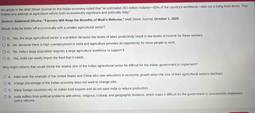 An article in the Wall Street Journal on the Indian economy noted that "an estimated 263 million Indians— 55% of the country's workforce—eke out a living from farms. This
makes any attempt at agriculture reform both economically significant and politically risky."
Source: Sadanand Dhume, "Farmers Will Reap the Benefits of Modi's Reforms," Wall Street Journa/, October 1, 2020.
Would India be better off economically with a smaller agricultural sector?
A. Yes, the large agricultural sector is a problem because low levels of labor productivity result in low levels of income for these workers.
B. No, because there is high unemployment in India and agriculture provides an opportunity for more people to work.
C. No, India's large population requires a large agriculture workforce to support it.
D. Yes, India can easily import the food that it needs.
Why might reforms that would shrink the relative size of the Indian agricultural sector be difficult for the Indian government to implement?
A. India sees the example of the United States and China who saw reductions in economic growth when the size of their agricultural sectors declined.
B. A large percentage of the Indian economy does not want to change jobs.
C. Many foreign countries rely on Indian food exports and do not want India to reduce production.
D. India suffers from political problems with ethnic, religious, cultural, and geographic divisions, which make it difficult for the government to successfully implement
policy reforms.