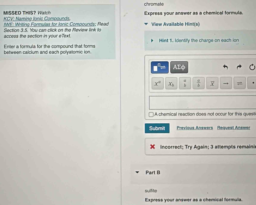 chromate 
MISSED THIS? Watch Express your answer as a chemical formula. 
KCV: Naming Ionic Compounds, 
IWE: Writing Formulas for Ionic Compounds; Read View Available Hint(s) 
Section 3.5. You can click on the Review link to 
access the section in your eText. 
Hint 1. Identify the charge on each ion 
Enter a formula for the compound that forms 
between calcium and each polyatomic ion.
□^(□)= AΣφ
x^a x_b beginarrayr a bendarray  a/b  overline x =
A chemical reaction does not occur for this questi 
Submit Previous Answers Request Answer 
Incorrect; Try Again; 3 attempts remaini 
Part B 
sulfite 
Express your answer as a chemical formula.