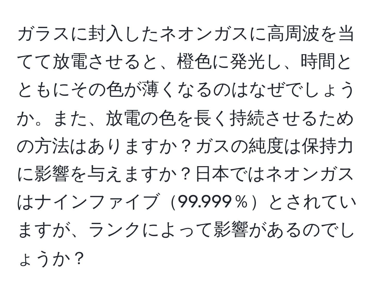 ガラスに封入したネオンガスに高周波を当てて放電させると、橙色に発光し、時間とともにその色が薄くなるのはなぜでしょうか。また、放電の色を長く持続させるための方法はありますか？ガスの純度は保持力に影響を与えますか？日本ではネオンガスはナインファイブ99.999％とされていますが、ランクによって影響があるのでしょうか？