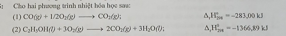 Cho hai phương trình nhiệt hóa học sau: 
(1) CO(g)+1/2O_2(g)to CO_2(g); △ _rH_(298)^o=-283,00kJ
(2) C_2H_5OH(l)+3O_2(g)to 2CO_2(g)+3H_2O(l); △ _rH_(298)^0=-1366,89kJ