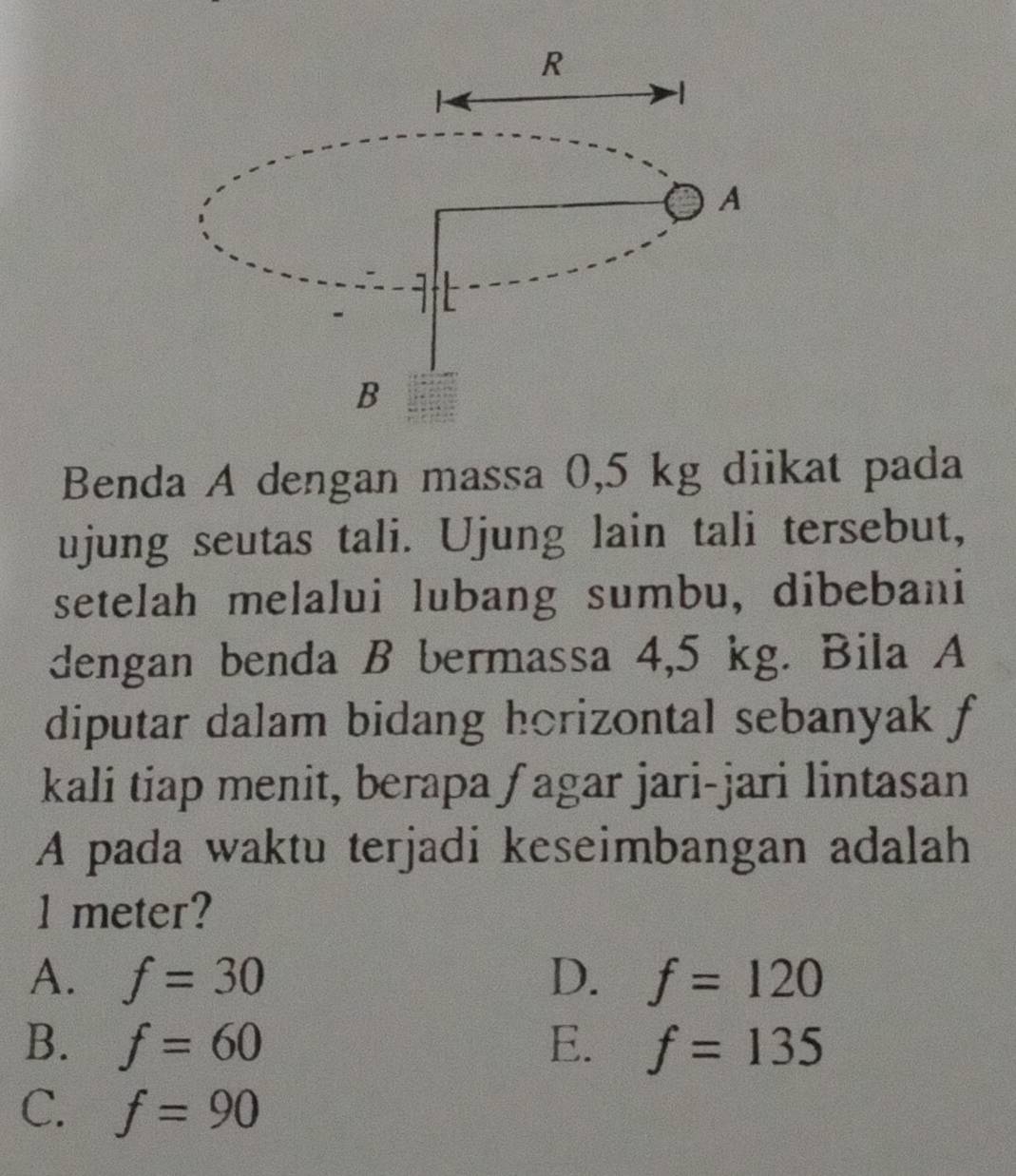 Benda A dengan massa 0,5 kg diikat pada
ujung seutas tali. Ujung lain tali tersebut,
setelah melalui lubang sumbu, dibebani
dengan benda B bermassa 4,5 kg. Bila A
diputar dalam bidang horizontal sebanyak f
kali tiap menit, berapa ∫agar jari-jari lintasan
A pada waktu terjadi keseimbangan adalah
l meter?
A. f=30 D. f=120
B. f=60 E. f=135
C. f=90