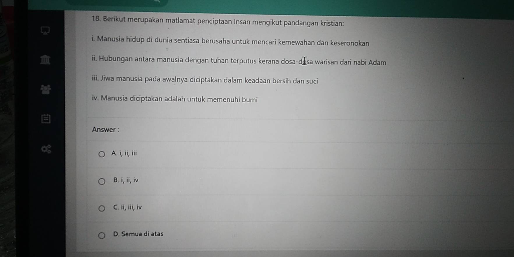 Berikut merupakan matlamat penciptaan Insan mengikut pandangan kristian:
i. Manusia hidup di dunia sentiasa berusaha untuk mencari kemewahan dan keseronokan
ii. Hubungan antara manusia dengan tuhan terputus kerana dosa-desa warisan dari nabi Adam
iii. Jiwa manusia pada awalnya diciptakan dalam keadaan bersih dan suci
iv. Manusia diciptakan adalah untuk memenuhi bumi
Answer :
A. i, ii, iii
B. i, ii, iv
C. ii, iii, iv
D. Semua di atas