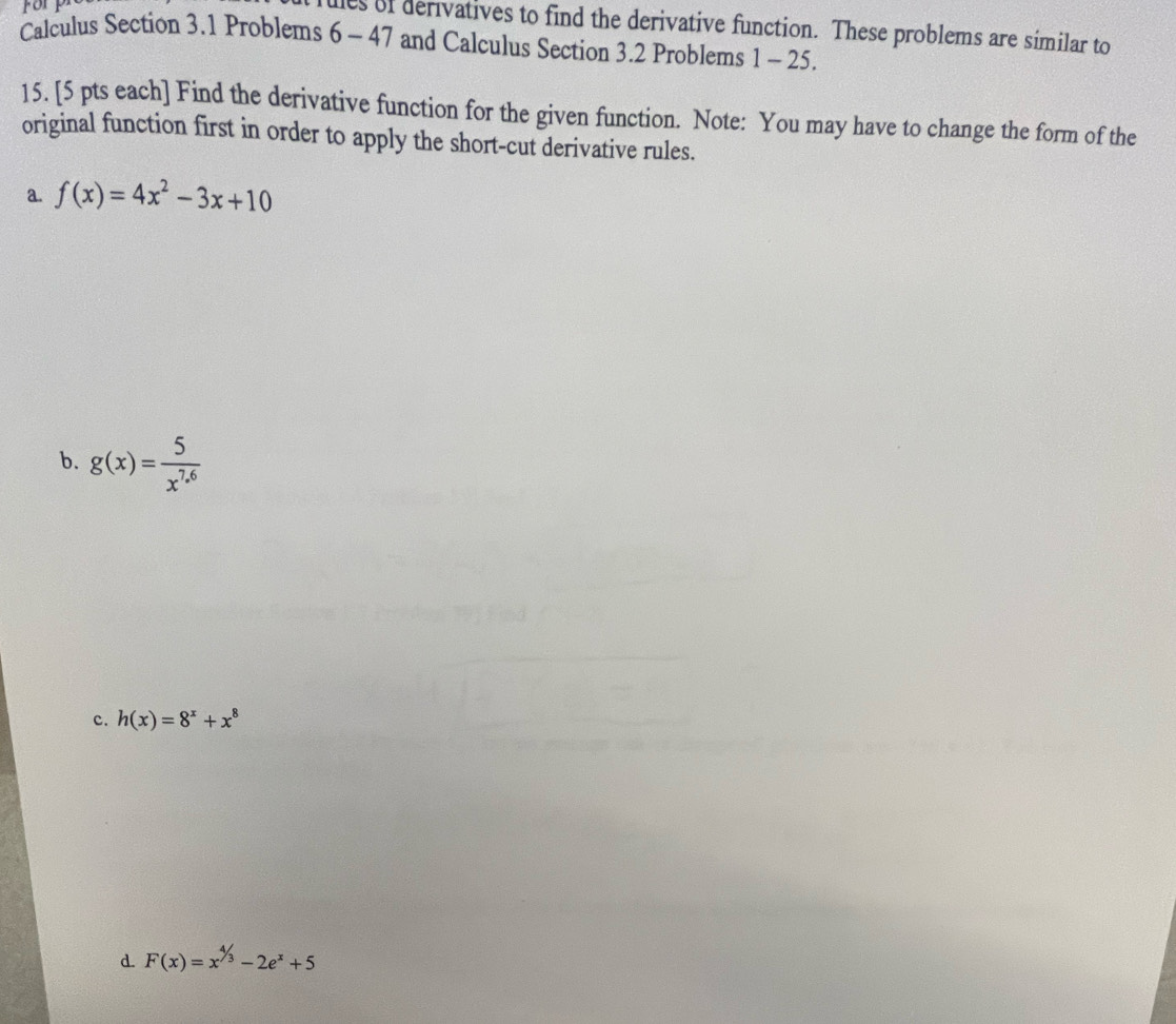 orp
es of derivatives to find the derivative function. These problems are similar to
Calculus Section 3.1 Problems 6 - 47 and Calculus Section 3.2 Problems 1 - 25.
15. [5 pts each] Find the derivative function for the given function. Note: You may have to change the form of the
original function first in order to apply the short-cut derivative rules.
a. f(x)=4x^2-3x+10
b. g(x)= 5/x^(7.6) 
c. h(x)=8^x+x^8
d. F(x)=x^(^4)/_3-2e^x+5