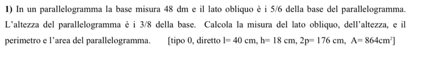 In un parallelogramma la base misura 48 dm e il lato obliquo è i 5/6 della base del parallelogramma. 
L'altezza del parallelogramma è i 3/8 della base. Calcola la misura del lato obliquo, dell'altezza, e il 
perimetro e l’area del parallelogramma. [tipo 0, diretto l=40cm, h=18cm, 2p=176cm, A=864cm^2]