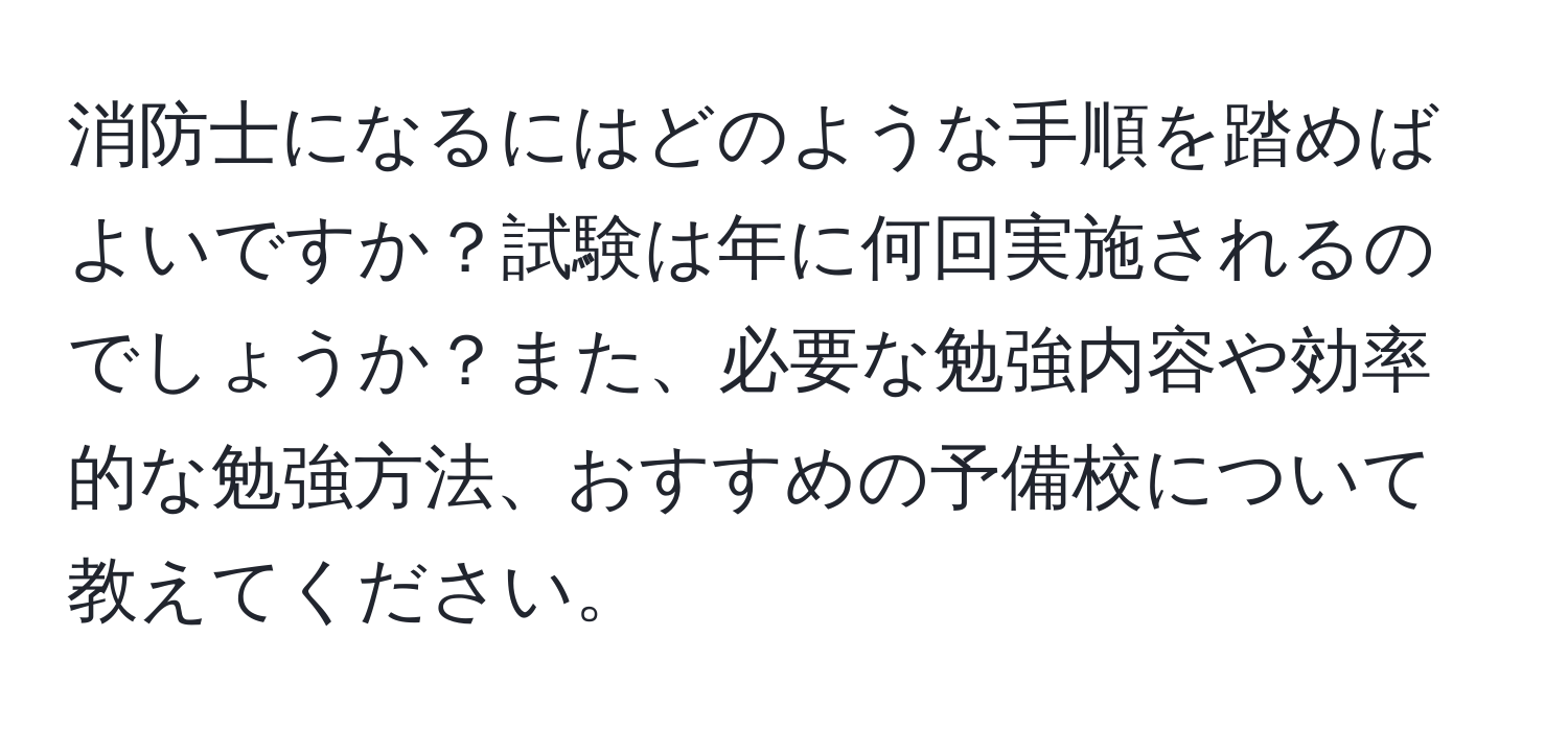 消防士になるにはどのような手順を踏めばよいですか？試験は年に何回実施されるのでしょうか？また、必要な勉強内容や効率的な勉強方法、おすすめの予備校について教えてください。