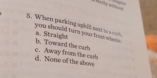 chapter
l rectly without
5. When parking uphill next to a curb
you should turn your front wheels .
a. Straight
b. Toward the curb
c. Away from the curb
d. None of the above