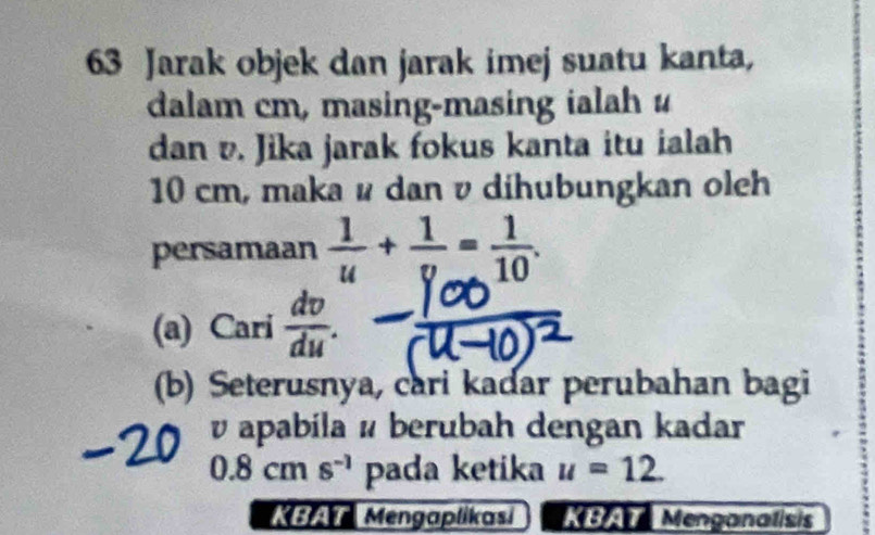 Jarak objek dan jarak imej suatu kanta, 
dalam cm, masing-masing ialah u
dan v. Jika jarak fokus kanta itu ialah
10 cm, maka u dan v dihubungkan oleh 
persamaan  1/u + 1/v = 1/10 . 
(a) Cari  dv/du . 
(b) Seterusnya, cari kadar perubahan bagi
v apabila é berubah dengan kadar
0.8cms^(-1) pada ketika u=12. 
Mengaplikasi M Menganalisis