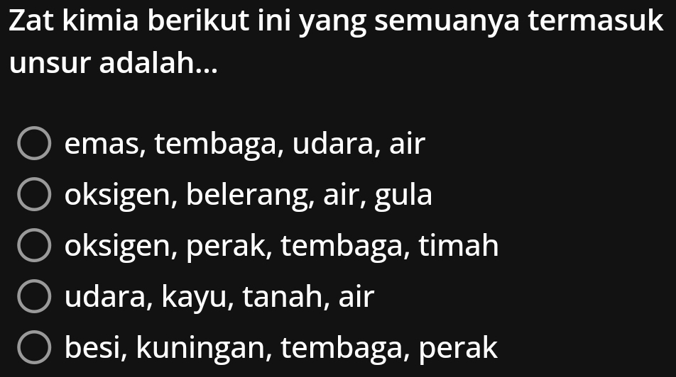 Zat kimia berikut ini yang semuanya termasuk
unsur adalah...
emas, tembaga, udara, air
oksigen, belerang, air, gula
oksigen, perak, tembaga, timah
udara, kayu, tanah, air
besi, kuningan, tembaga, perak