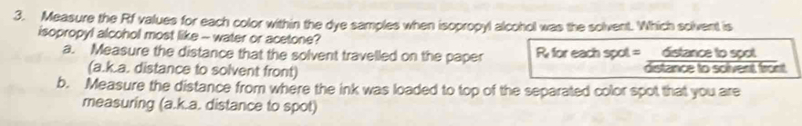 Measure the Rf values for each color within the dye samples when isopropyl alcohol was the solvent. Which solvent is 
isopropyl alcohol most like - water or acetone? 
a. Measure the distance that the solvent travelled on the paper R for each spot = distance to spot 
(a.k.a. distance to solvent front) distance to solvent front 
b. Measure the distance from where the ink was loaded to top of the separated color spot that you are 
measuring (a.k.a. distance to spot)