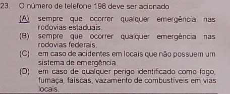 número de telefone 198 deve ser acionado
(A) sempre que ocorrer qualquer emergência nas
rodovias estaduais
(B) sempre que ocorrer qualquer emergência nas
rodovias federais.
(C) em caso de acidentes em locais que não possuem um
sistema de emergência.
(D) em caso de qualquer perigo identificado como fogo,
fumaça, faíscas, vazamento de combustíveis em vias
locais.