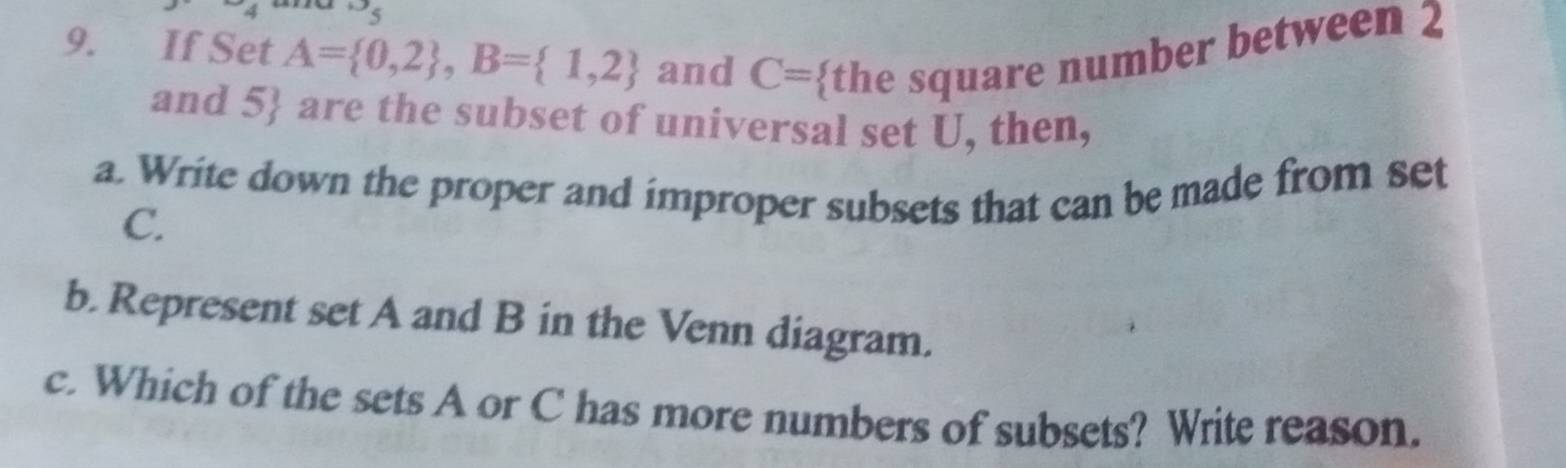 If Set A= 0,2 , B= 1,2 and C= the square number between 2
and 5  are the subset of universal set U, then, 
a. Write down the proper and improper subsets that can be made from set
C. 
b. Represent set A and B in the Venn diagram. 
c. Which of the sets A or C has more numbers of subsets? Write reason.