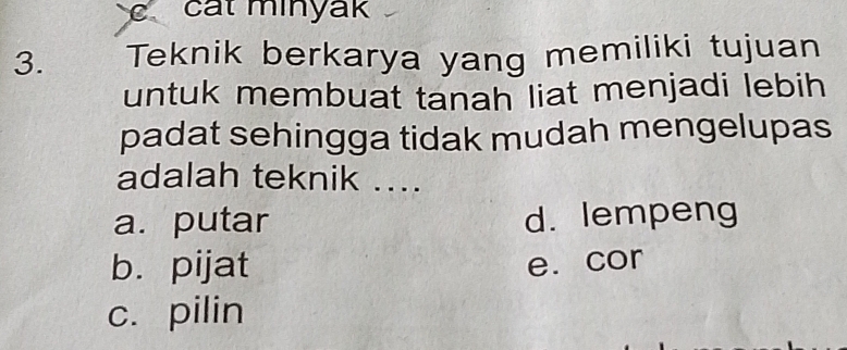 cat minyak
3. Teknik berkarya yang memiliki tujuan
untuk membuat tanah liat menjadi lebih
padat sehingga tidak mudah mengelupas
adalah teknik ....
a. putar d. lempeng
b. pijat e. cor
c. pilin