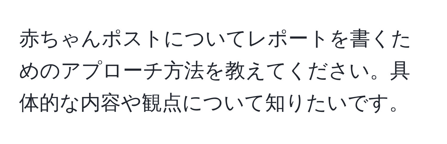 赤ちゃんポストについてレポートを書くためのアプローチ方法を教えてください。具体的な内容や観点について知りたいです。