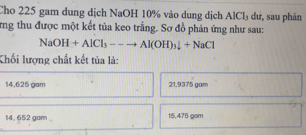 Cho 225 gam dung dịch NaOH 10% vào dung dịch AlCl_3 dư, sau phản
rng thu được một kết tủa keo trắng. Sơ đồ phản ứng như sau:
NaOH+AlCl_3--to Al(OH)_3downarrow +NaCl
Khối lượng chất kết tủa là:
14,625 gam 21,9375 gam
a
14, 652 gam 15,475 gam