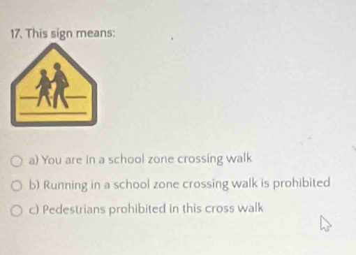 This sign means:
a) You are in a school zone crossing walk
b) Running in a school zone crossing walk is prohibited
c) Pedestrians prohibited in this cross walk